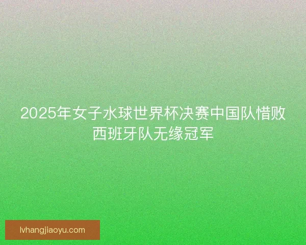 2025年女子水球世界杯决赛中国队惜败西班牙队无缘冠军