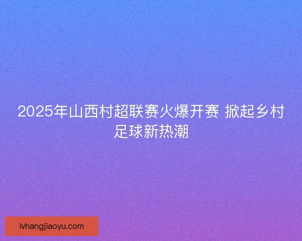 2025年山西村超联赛火爆开赛 掀起乡村足球新热潮