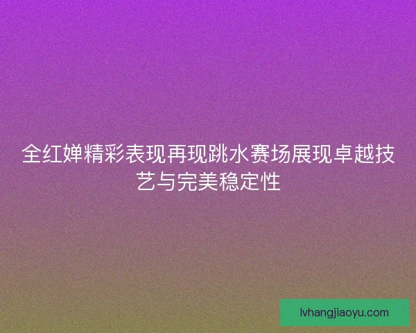 全红婵精彩表现再现跳水赛场展现卓越技艺与完美稳定性