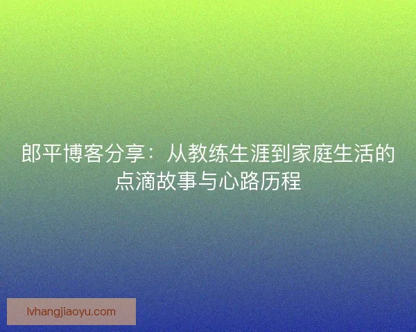 郎平博客分享：从教练生涯到家庭生活的点滴故事与心路历程