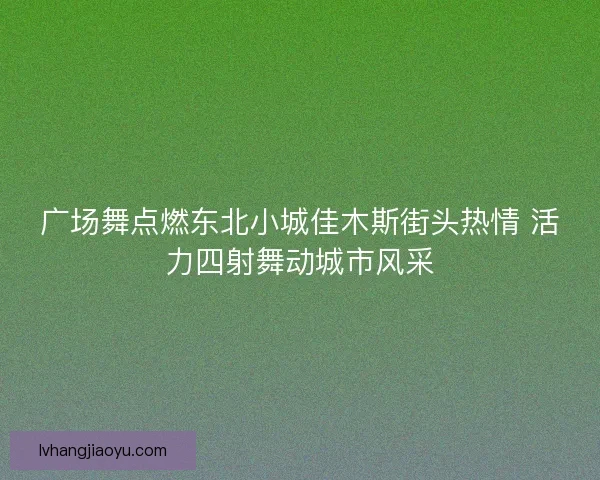 广场舞点燃东北小城佳木斯街头热情 活力四射舞动城市风采