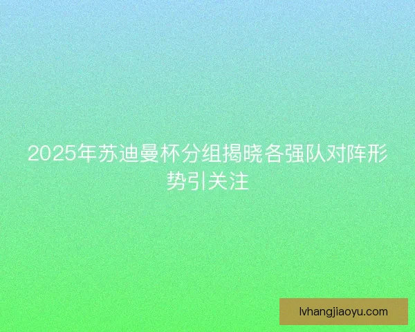 2025年苏迪曼杯分组揭晓各强队对阵形势引关注