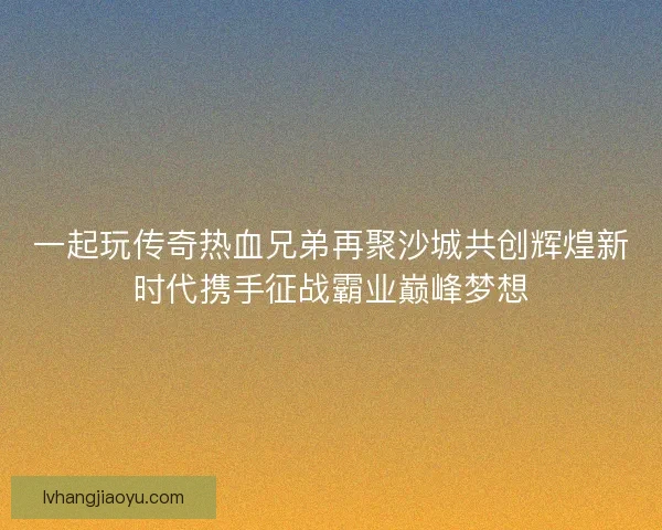 一起玩传奇热血兄弟再聚沙城共创辉煌新时代携手征战霸业巅峰梦想