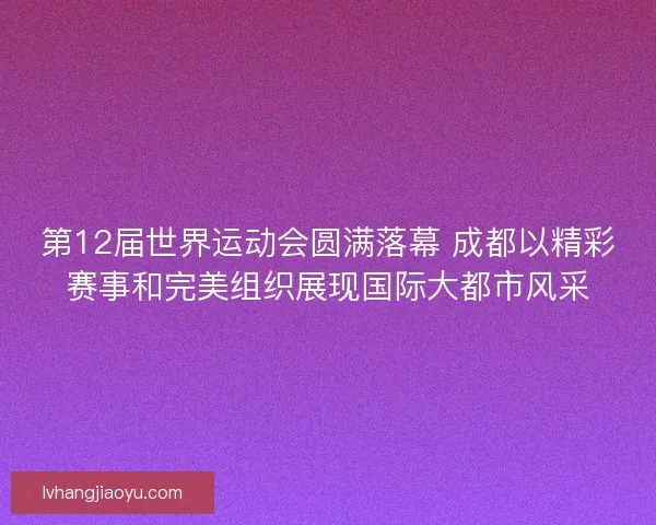 第12届世界运动会圆满落幕 成都以精彩赛事和完美组织展现国际大都市风采