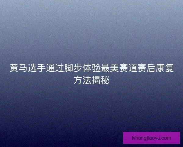 黄马选手通过脚步体验最美赛道赛后康复方法揭秘