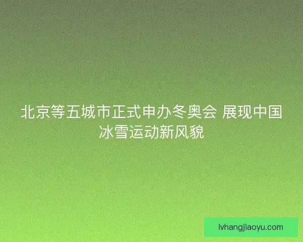 北京等五城市正式申办冬奥会 展现中国冰雪运动新风貌