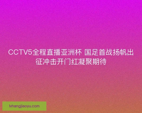CCTV5全程直播亚洲杯 国足首战扬帆出征冲击开门红凝聚期待