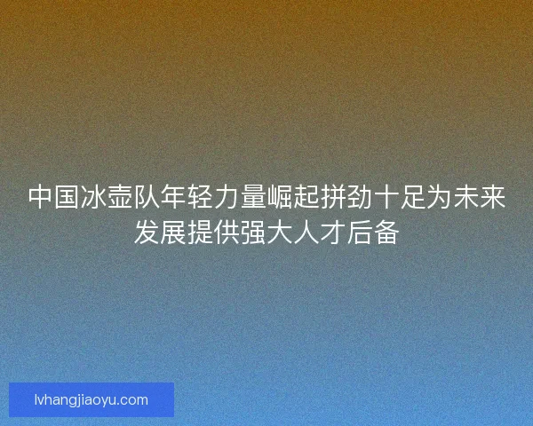 中国冰壶队年轻力量崛起拼劲十足为未来发展提供强大人才后备