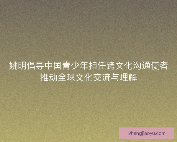 姚明倡导中国青少年担任跨文化沟通使者推动全球文化交流与理解
