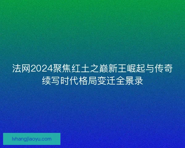 法网2024聚焦红土之巅新王崛起与传奇续写时代格局变迁全景录