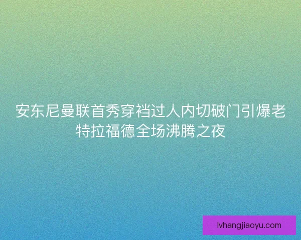 安东尼曼联首秀穿裆过人内切破门引爆老特拉福德全场沸腾之夜