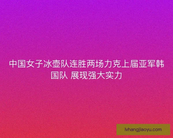 中国女子冰壶队连胜两场力克上届亚军韩国队 展现强大实力