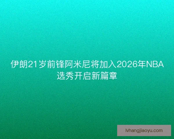 伊朗21岁前锋阿米尼将加入2026年NBA选秀开启新篇章