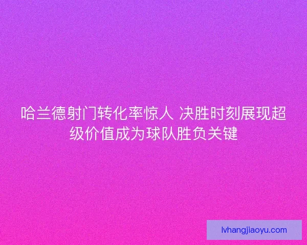 哈兰德射门转化率惊人 决胜时刻展现超级价值成为球队胜负关键