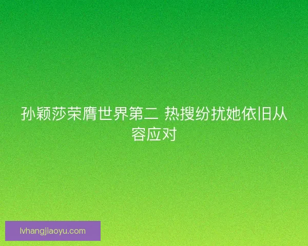 孙颖莎荣膺世界第二 热搜纷扰她依旧从容应对