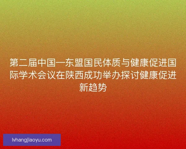 第二届中国—东盟国民体质与健康促进国际学术会议在陕西成功举办探讨健康促进新趋势