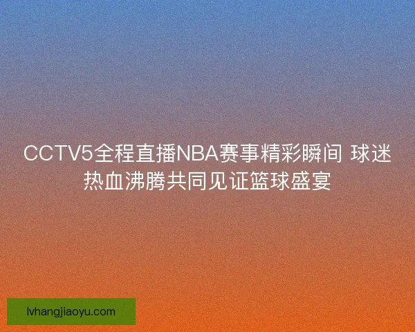 CCTV5全程直播NBA赛事精彩瞬间 球迷热血沸腾共同见证篮球盛宴