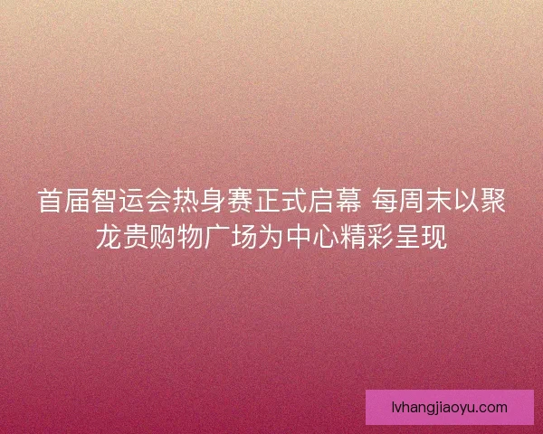首届智运会热身赛正式启幕 每周末以聚龙贵购物广场为中心精彩呈现