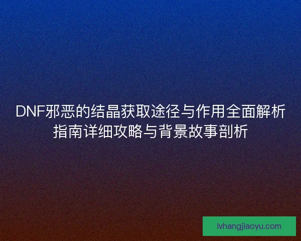 DNF邪恶的结晶获取途径与作用全面解析指南详细攻略与背景故事剖析