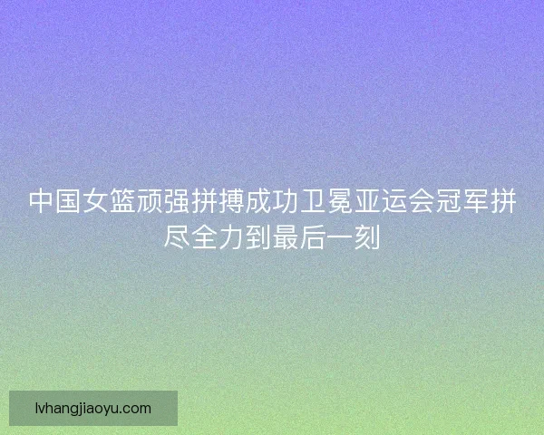 中国女篮顽强拼搏成功卫冕亚运会冠军拼尽全力到最后一刻