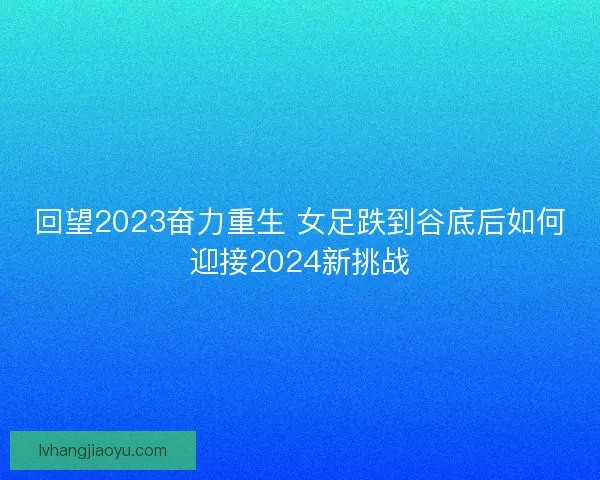 回望2023奋力重生 女足跌到谷底后如何迎接2024新挑战
